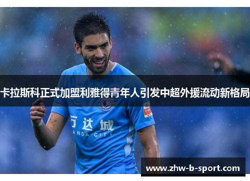 卡拉斯科正式加盟利雅得青年人引发中超外援流动新格局